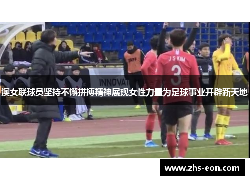 澳女联球员坚持不懈拼搏精神展现女性力量为足球事业开辟新天地