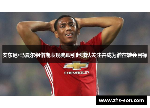 安东尼·马夏尔租借期表现亮眼引起球队关注并成为潜在转会目标