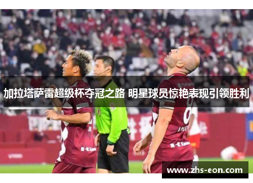 加拉塔萨雷超级杯夺冠之路 明星球员惊艳表现引领胜利