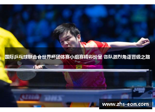 国际乒乓球联合会世界杯团体赛小组赛精彩纷呈 各队激烈角逐晋级之路