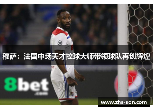 穆萨：法国中场天才控球大师带领球队再创辉煌