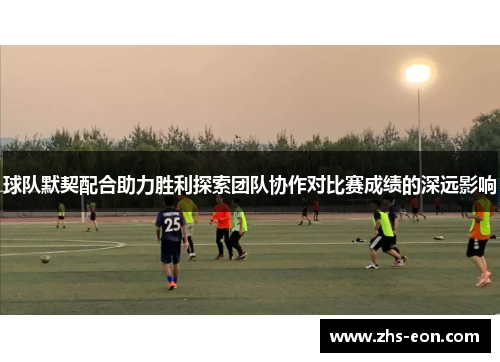球队默契配合助力胜利探索团队协作对比赛成绩的深远影响