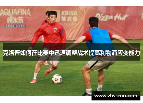 克洛普如何在比赛中迅速调整战术提高利物浦应变能力