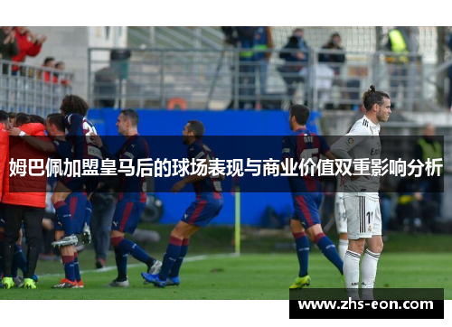 姆巴佩加盟皇马后的球场表现与商业价值双重影响分析