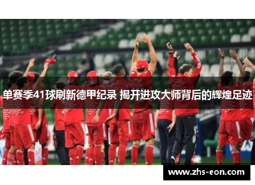 单赛季41球刷新德甲纪录 揭开进攻大师背后的辉煌足迹