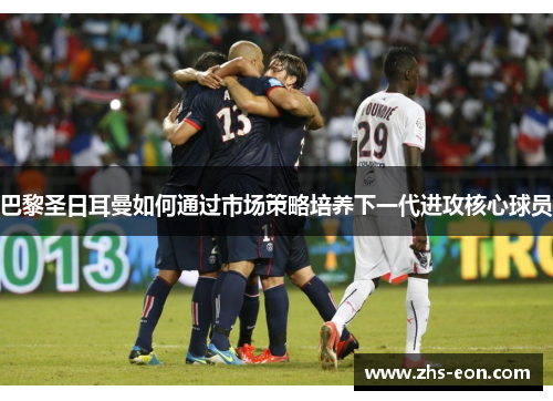 巴黎圣日耳曼如何通过市场策略培养下一代进攻核心球员