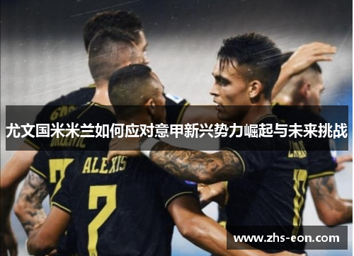 尤文国米米兰如何应对意甲新兴势力崛起与未来挑战