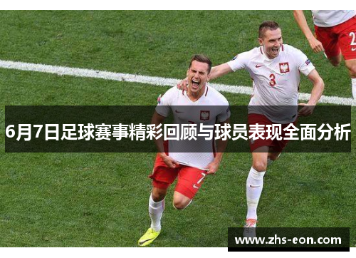 6月7日足球赛事精彩回顾与球员表现全面分析