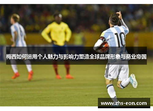 梅西如何运用个人魅力与影响力塑造全球品牌形象与商业帝国
