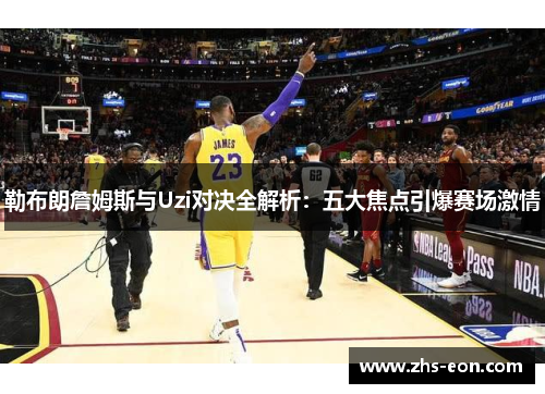 勒布朗詹姆斯与Uzi对决全解析：五大焦点引爆赛场激情