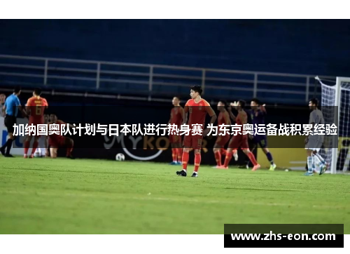 加纳国奥队计划与日本队进行热身赛 为东京奥运备战积累经验