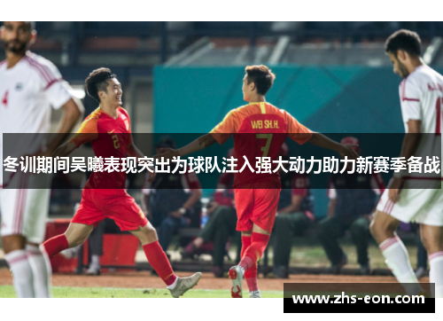冬训期间吴曦表现突出为球队注入强大动力助力新赛季备战