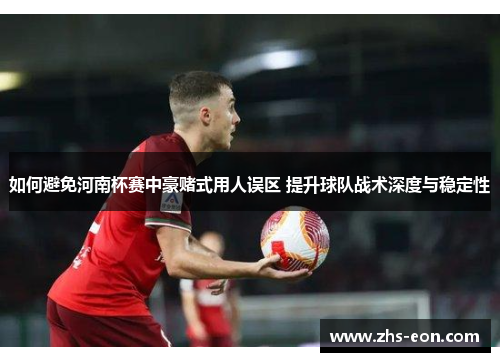 如何避免河南杯赛中豪赌式用人误区 提升球队战术深度与稳定性