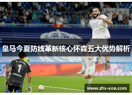 皇马今夏防线革新核心怀森五大优势解析
