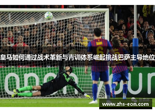 皇马如何通过战术革新与青训体系崛起挑战巴萨主导地位