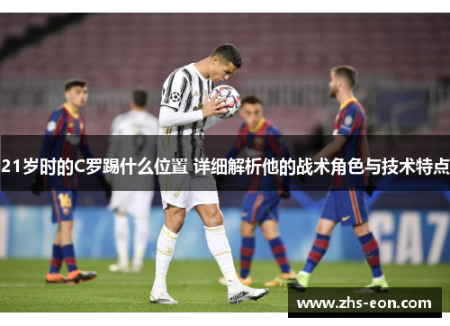 21岁时的C罗踢什么位置 详细解析他的战术角色与技术特点