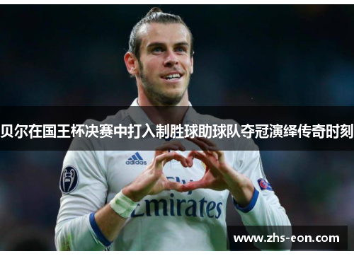 贝尔在国王杯决赛中打入制胜球助球队夺冠演绎传奇时刻